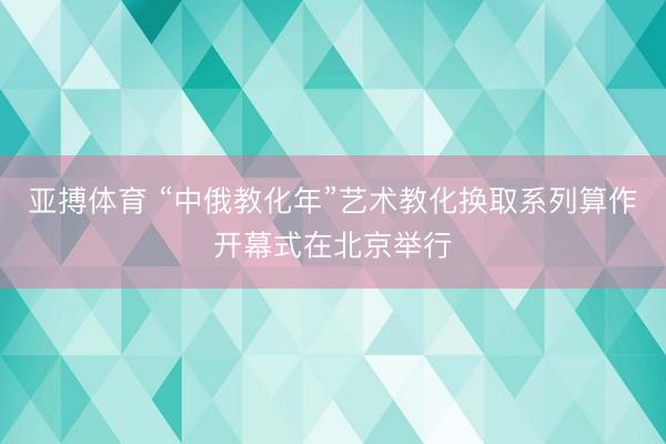 亚搏体育 “中俄教化年”艺术教化换取系列算作开幕式在北京举行