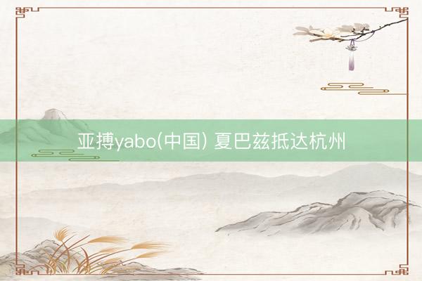亚搏yabo(中国) 夏巴兹抵达杭州