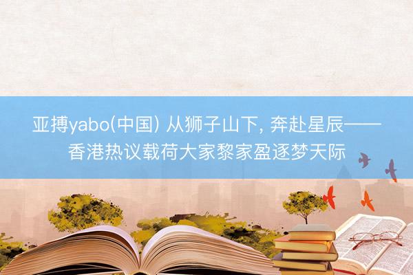 亚搏yabo(中国) 从狮子山下， 奔赴星辰——香港热议载荷大家黎家盈逐梦天际