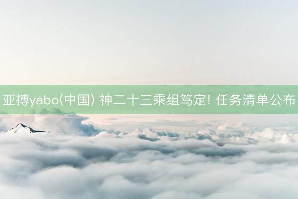 亚搏yabo(中国) 神二十三乘组笃定! 任务清单公布