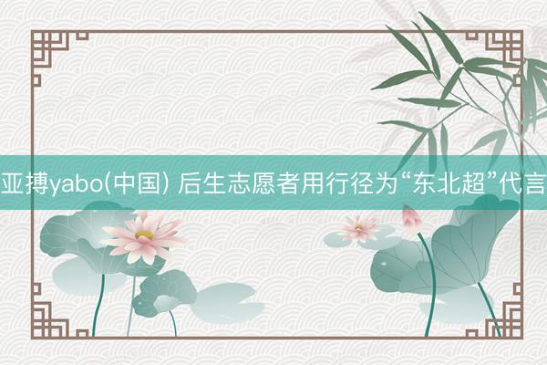 亚搏yabo(中国) 后生志愿者用行径为“东北超”代言