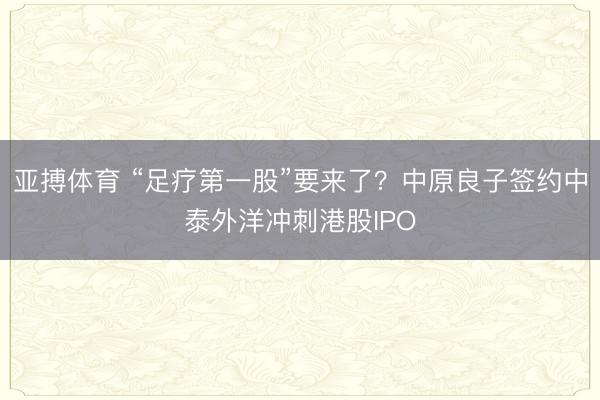亚搏体育 “足疗第一股”要来了？中原良子签约中泰外洋冲刺港股IPO