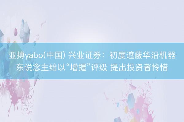 亚搏yabo(中国) 兴业证券：初度遮蔽华沿机器东说念主给以“增握”评级 提出投资者怜惜