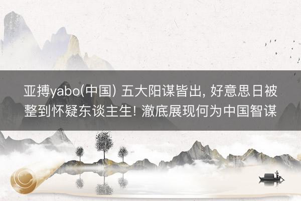 亚搏yabo(中国) 五大阳谋皆出， 好意思日被整到怀疑东谈主生! 澈底展现何为中国智谋