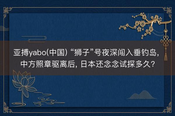 亚搏yabo(中国) “狮子”号夜深闯入垂钓岛， 中方照章驱离后， 日本还念念试探多久?