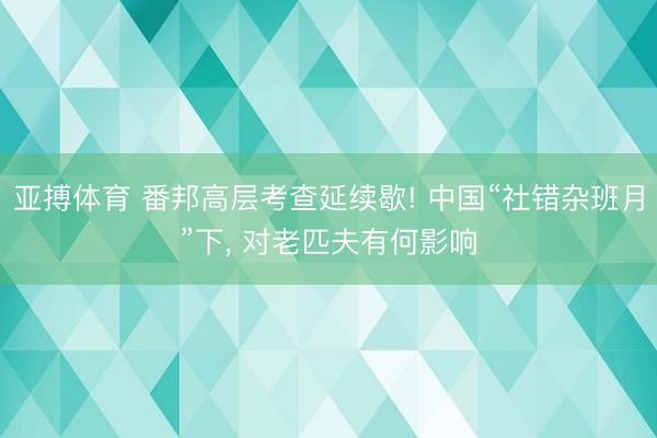 亚搏体育 番邦高层考查延续歇! 中国“社错杂班月”下， 对老匹夫有何影响