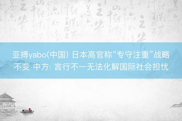 亚搏yabo(中国) 日本高官称“专守注重”战略不变 中方: 言行不一无法化解国际社会担忧