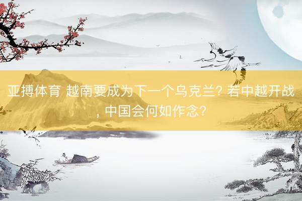 亚搏体育 越南要成为下一个乌克兰? 若中越开战， 中国会何如作念?