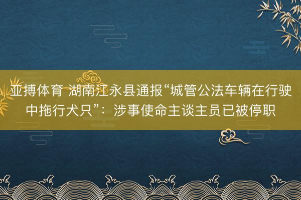 亚搏体育 湖南江永县通报“城管公法车辆在行驶中拖行犬只”：涉事使命主谈主员已被停职