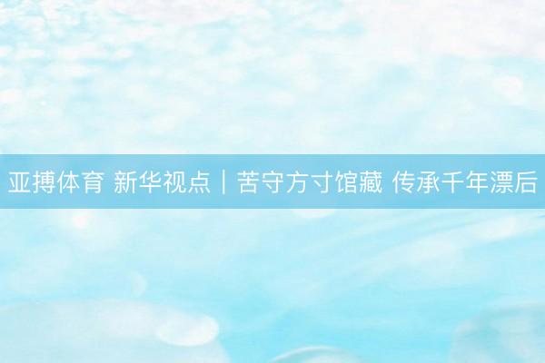 亚搏体育 新华视点｜苦守方寸馆藏 传承千年漂后