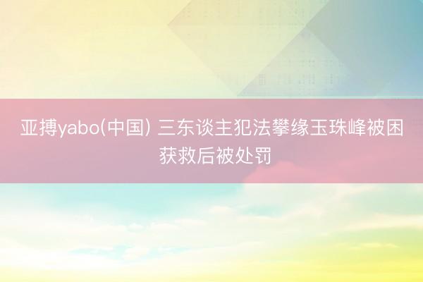 亚搏yabo(中国) 三东谈主犯法攀缘玉珠峰被困 获救后被处罚