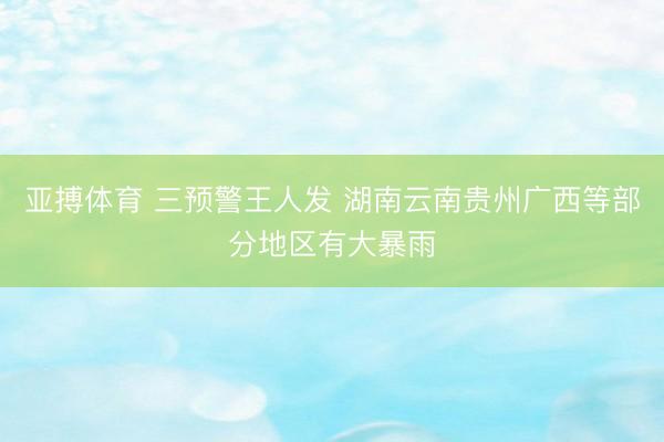 亚搏体育 三预警王人发 湖南云南贵州广西等部分地区有大暴雨