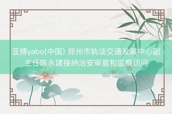 亚搏yabo(中国) 郑州市轨谈交通发展中心副主任陈永建接纳治安审查和监察访问