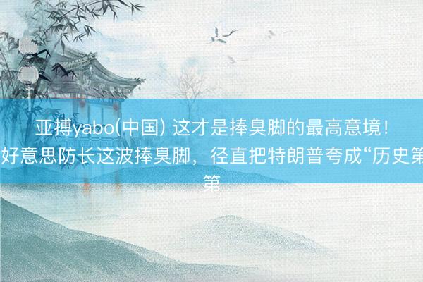 亚搏yabo(中国) 这才是捧臭脚的最高意境！ 好意思防长这波捧臭脚，径直把特朗普夸成“历史第