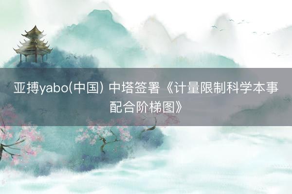 亚搏yabo(中国) 中塔签署《计量限制科学本事配合阶梯图》