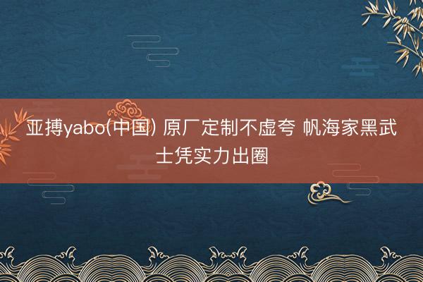 亚搏yabo(中国) 原厂定制不虚夸 帆海家黑武士凭实力出圈