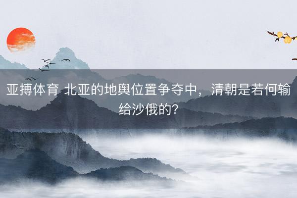 亚搏体育 北亚的地舆位置争夺中，清朝是若何输给沙俄的？