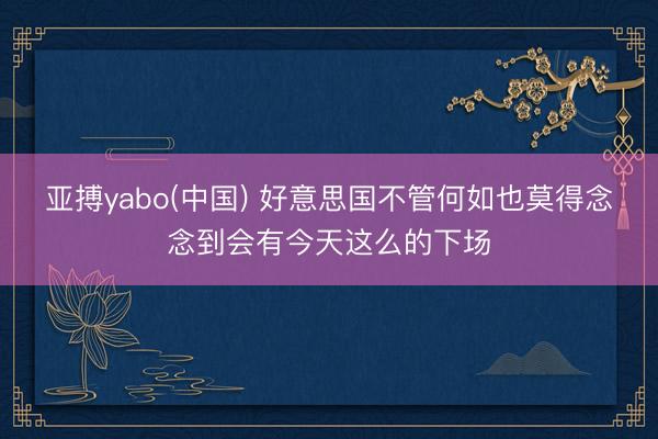 亚搏yabo(中国) 好意思国不管何如也莫得念念到会有今天这么的下场