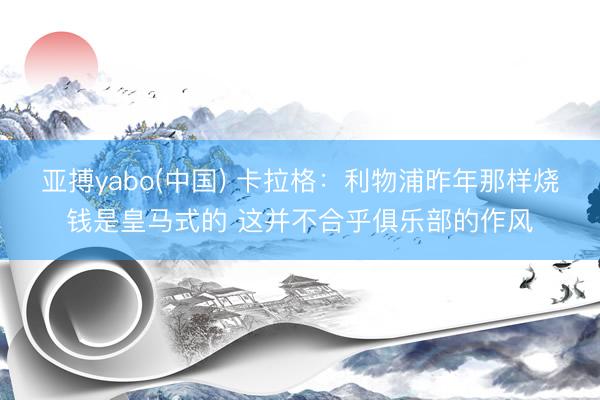 亚搏yabo(中国) 卡拉格：利物浦昨年那样烧钱是皇马式的 这并不合乎俱乐部的作风