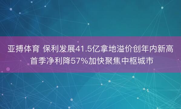 亚搏体育 保利发展41.5亿拿地溢价创年内新高 首季净利降57%加快聚焦中枢城市