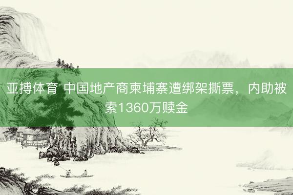 亚搏体育 中国地产商柬埔寨遭绑架撕票，内助被索1360万赎金