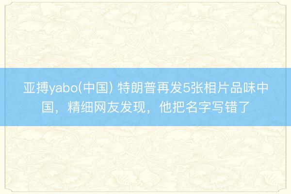 亚搏yabo(中国) 特朗普再发5张相片品味中国，精细网友发现，他把名字写错了