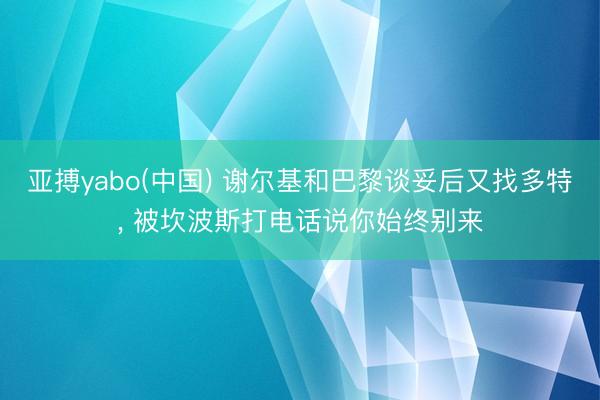 亚搏yabo(中国) 谢尔基和巴黎谈妥后又找多特， 被坎波斯打电话说你始终别来
