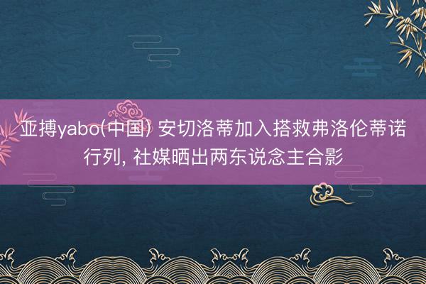 亚搏yabo(中国) 安切洛蒂加入搭救弗洛伦蒂诺行列， 社媒晒出两东说念主合影