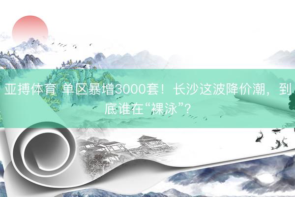 亚搏体育 单区暴增3000套!长沙这波降价潮,到底谁在“裸泳”?