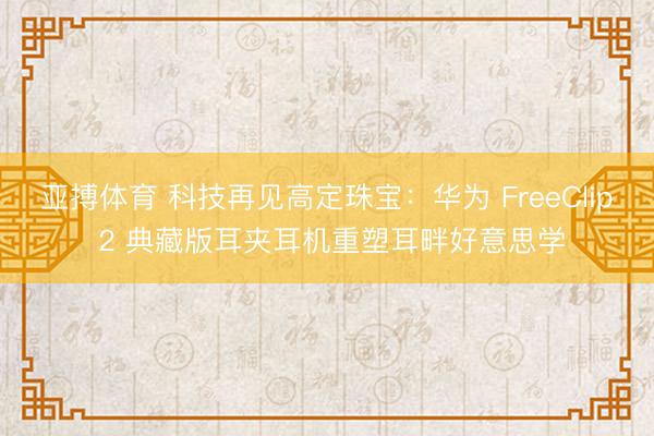 亚搏体育 科技再见高定珠宝：华为 FreeClip 2 典藏版耳夹耳机重塑耳畔好意思学