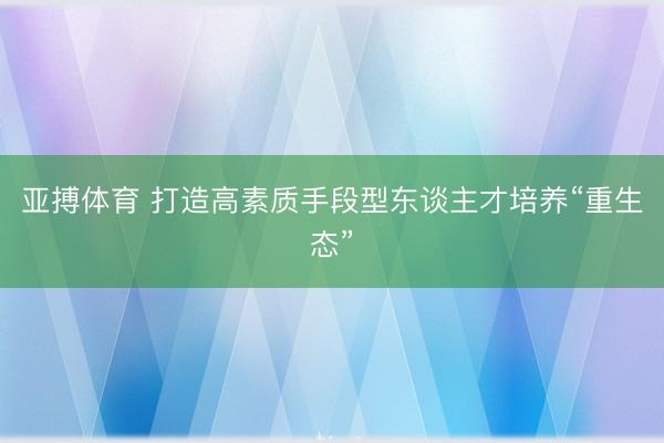 亚搏体育 打造高素质手段型东谈主才培养“重生态”