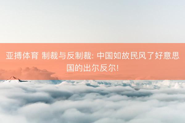 亚搏体育 制裁与反制裁: 中国如故民风了好意思国的出尔反尔!
