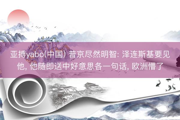亚搏yabo(中国) 普京尽然明智: 泽连斯基要见他, 他随即送中好意思各一句话, 欧洲懵了
