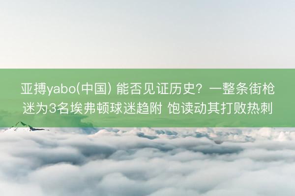 亚搏yabo(中国) 能否见证历史？一整条街枪迷为3名埃弗顿球迷