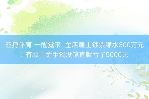 亚搏体育 一醒觉来， 金店雇主钞票缩水300万元! 有顾主金手镯没笔直就亏了5000元