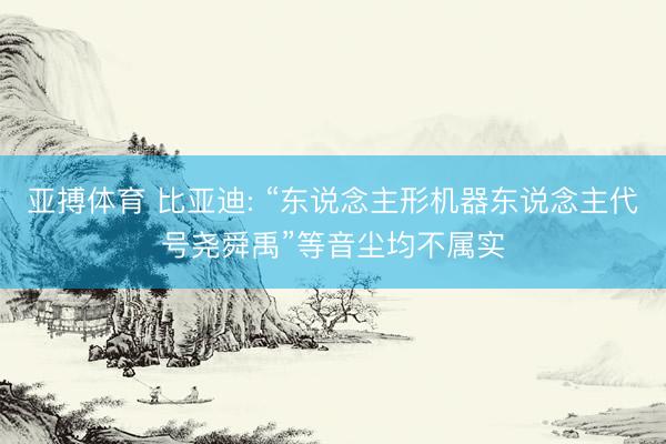 亚搏体育 比亚迪: “东说念主形机器东说念主代号尧舜禹”等音尘均不属实