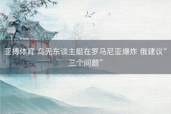 亚搏体育 乌无东谈主艇在罗马尼亚爆炸 俄建议“三个问题”