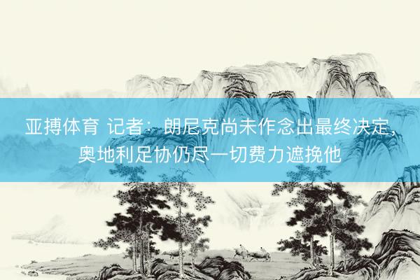 亚搏体育 记者:朗尼克尚未作念出最终决定,奥地利足协仍尽一切费力遮挽他