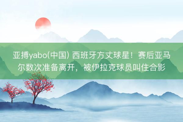 亚搏yabo(中国) 西班牙方丈球星！赛后亚马尔数次准备离开，被伊拉克球员叫住合影