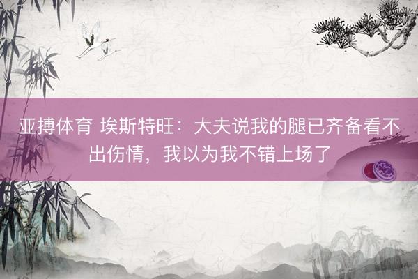 亚搏体育 埃斯特旺：大夫说我的腿已齐备看不出伤情，我以为我不错上场了