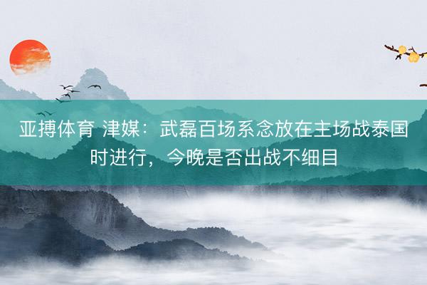 亚搏体育 津媒：武磊百场系念放在主场战泰国时进行，今晚是否出战不细目