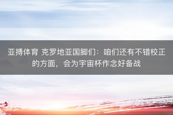 亚搏体育 克罗地亚国脚们：咱们还有不错校正的方面，会为宇宙杯作念好备战
