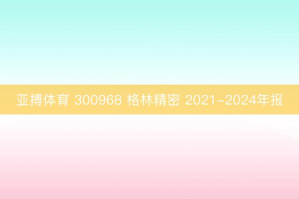 亚搏体育 300968 格林精密 2021-2024年报