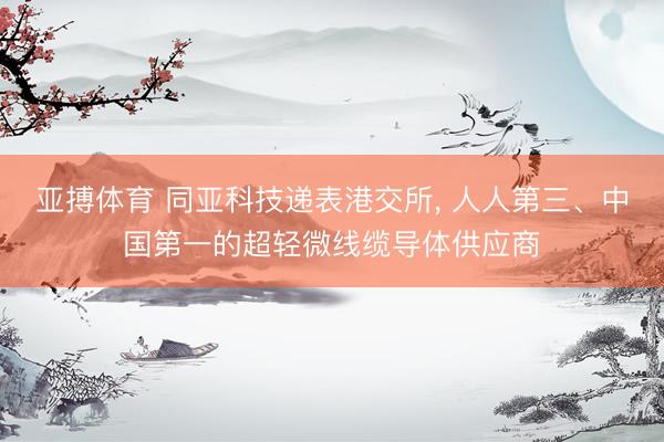 亚搏体育 同亚科技递表港交所， 人人第三、中国第一的超轻微线缆导体供应商