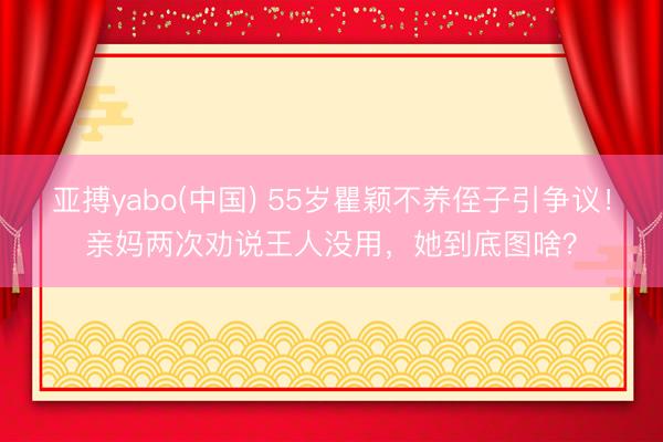亚搏yabo(中国) 55岁瞿颖不养侄子引争议！亲妈两次劝说王人没用，她到底图啥？