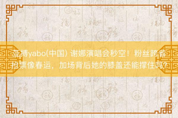 亚搏yabo(中国) 谢娜演唱会秒空！粉丝跨省抢票像春运，加场背后她的膝盖还能撑住吗？