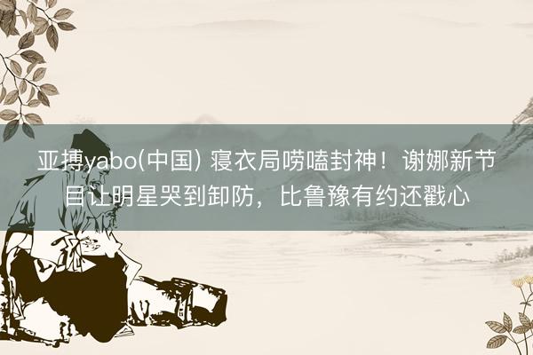 亚搏yabo(中国) 寝衣局唠嗑封神！谢娜新节目让明星哭到卸防，比鲁豫有约还戳心