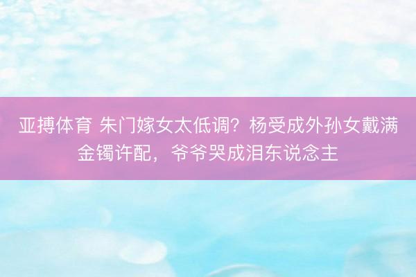 亚搏体育 朱门嫁女太低调？杨受成外孙女戴满金镯许配，爷爷哭成泪东说念主