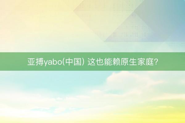 亚搏yabo(中国) 这也能赖原生家庭?