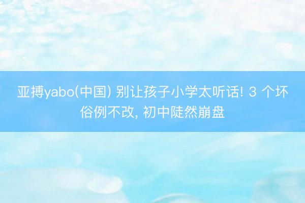 亚搏yabo(中国) 别让孩子小学太听话! 3 个坏俗例不改， 初中陡然崩盘
